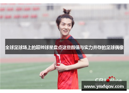 全球足球场上的超帅球星盘点这些颜值与实力并存的足球偶像