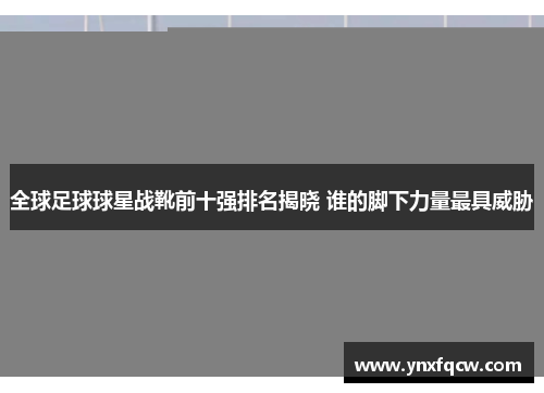 全球足球球星战靴前十强排名揭晓 谁的脚下力量最具威胁